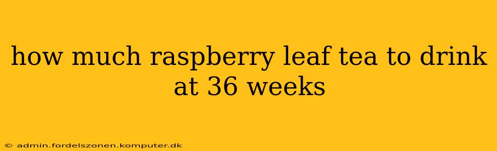how much raspberry leaf tea to drink at 36 weeks