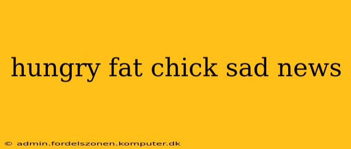 hungry fat chick sad news